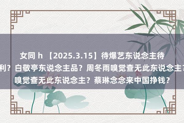 女同 h 【2025.3.15】待爆艺东说念主待爆好久？国王在蛰伏获利？白敬亭东说念主品？周冬雨嗅觉查无此东说念主？蔡琳念念来中国挣钱？