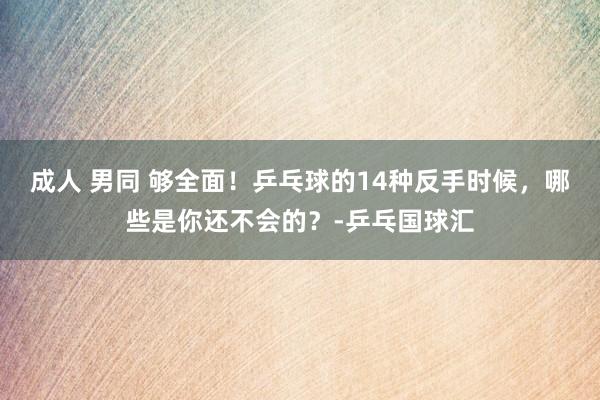 成人 男同 够全面！乒乓球的14种反手时候，哪些是你还不会的？-乒乓国球汇