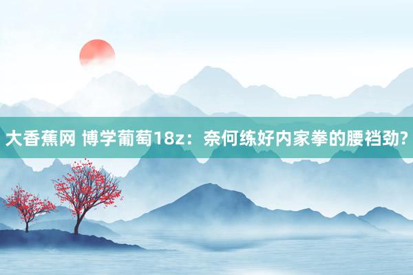 大香蕉网 博学葡萄18z:奈何练好内家拳的腰裆劲?