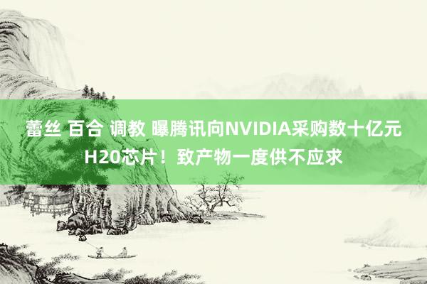 蕾丝 百合 调教 曝腾讯向NVIDIA采购数十亿元H20芯片！致产物一度供不应求