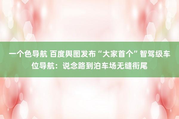 一个色导航 百度舆图发布“大家首个”智驾级车位导航：说念路到泊车场无缝衔尾