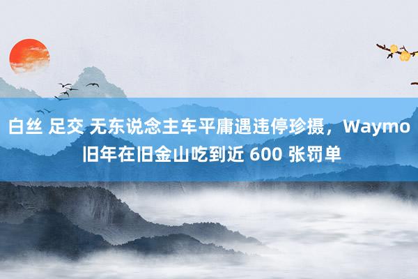 白丝 足交 无东说念主车平庸遇违停珍摄，Waymo 旧年在旧金山吃到近 600 张罚单