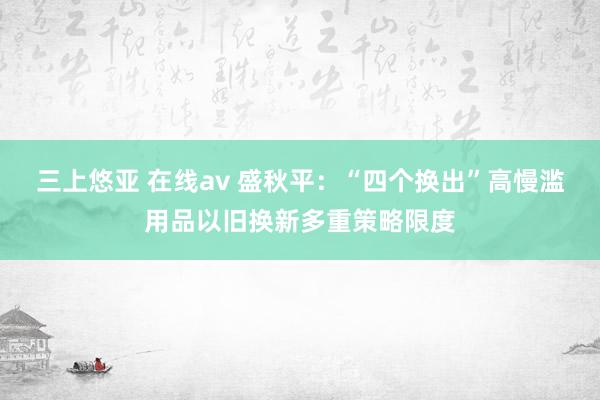 三上悠亚 在线av 盛秋平：“四个换出”高慢滥用品以旧换新多重策略限度