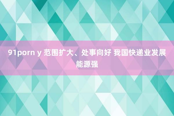 91porn y 范围扩大、处事向好 我国快递业发展能源强