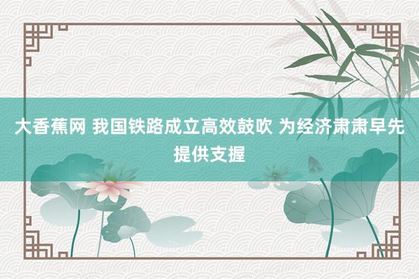 大香蕉网 我国铁路成立高效鼓吹 为经济肃肃早先提供支握
