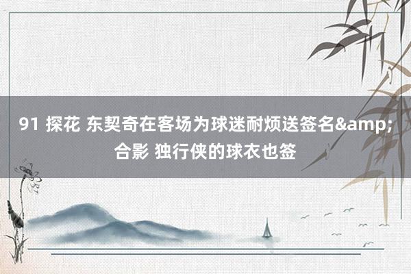 91 探花 东契奇在客场为球迷耐烦送签名&合影 独行侠的球衣也签