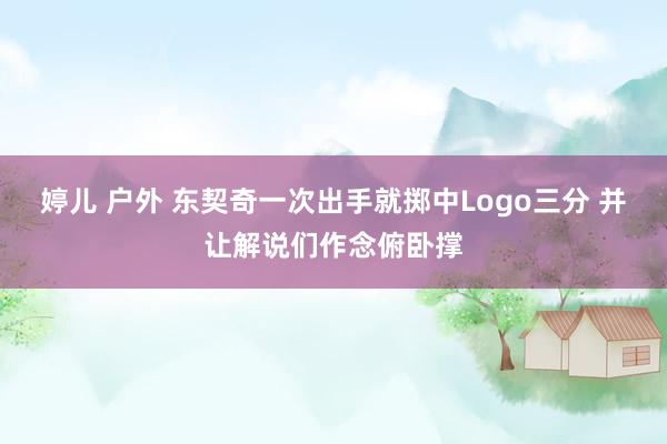 婷儿 户外 东契奇一次出手就掷中Logo三分 并让解说们作念俯卧撑