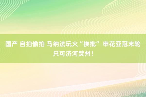 国产 自拍偷拍 马纳法玩火“挨批” 申花亚冠末轮只可济河焚州！