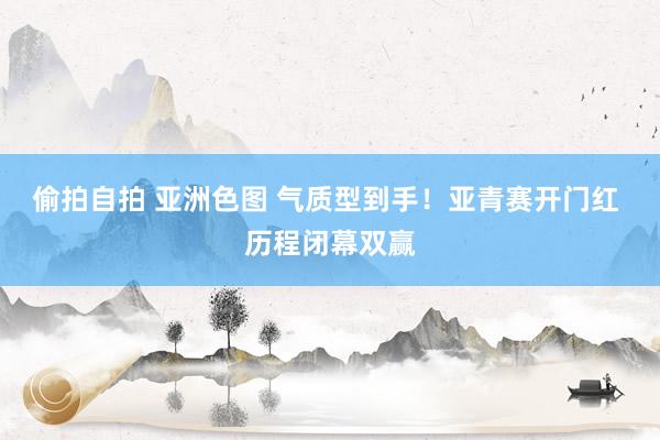 偷拍自拍 亚洲色图 气质型到手！亚青赛开门红 历程闭幕双赢