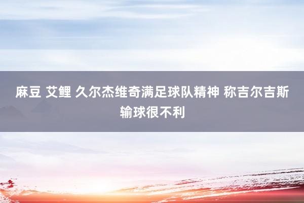 麻豆 艾鲤 久尔杰维奇满足球队精神 称吉尔吉斯输球很不利