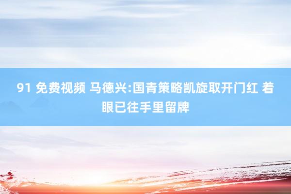 91 免费视频 马德兴:国青策略凯旋取开门红 着眼已往手里留牌