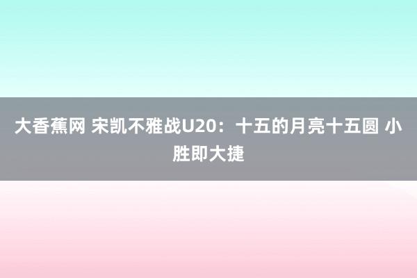大香蕉网 宋凯不雅战U20：十五的月亮十五圆 小胜即大捷