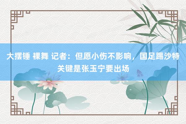 大摆锤 裸舞 记者：但愿小伤不影响，国足踢沙特关键是张玉宁要出场