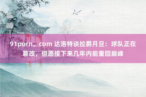 91porn。com 达洛特谈拉爵月旦：球队正在篡改，但愿接下来几年内能重回巅峰