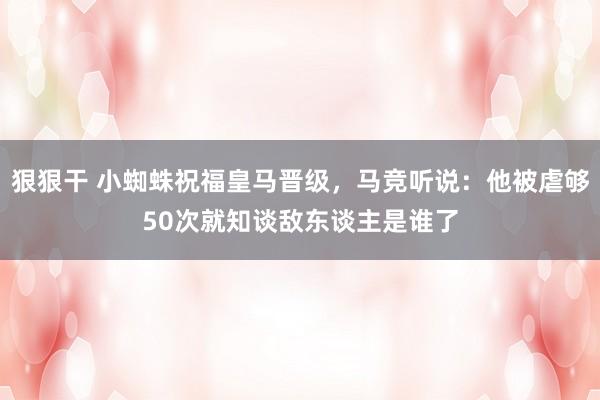 狠狠干 小蜘蛛祝福皇马晋级，马竞听说：他被虐够50次就知谈敌东谈主是谁了