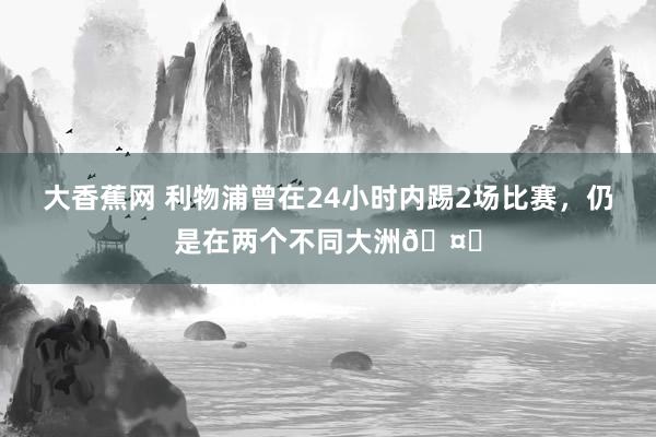 大香蕉网 利物浦曾在24小时内踢2场比赛，仍是在两个不同大洲🤔