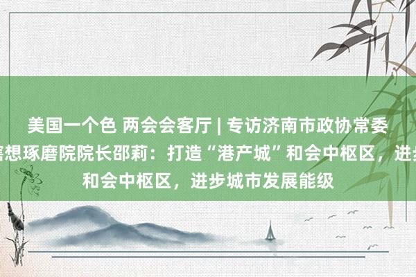美国一个色 两会会客厅 | 专访济南市政协常委、济南市标的瞎想琢磨院院长邵莉：打造“港产城”和会中枢区，进步城市发展能级