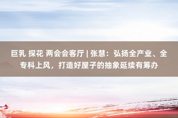 巨乳 探花 两会会客厅 | 张慧：弘扬全产业、全专科上风，打造好屋子的抽象延续有筹办