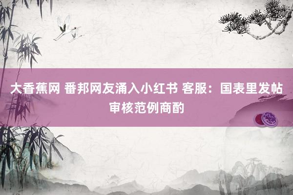 大香蕉网 番邦网友涌入小红书 客服：国表里发帖审核范例商酌