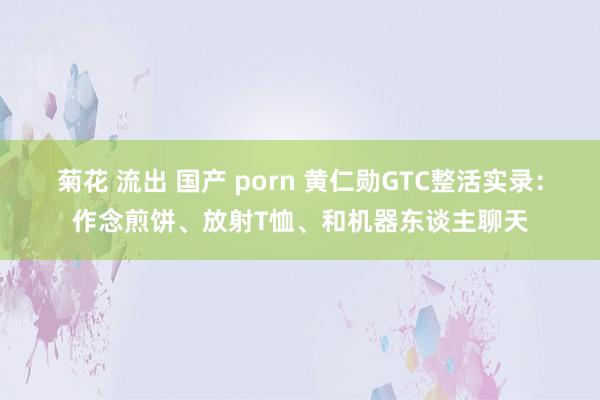 菊花 流出 国产 porn 黄仁勋GTC整活实录：作念煎饼、放射T恤、和机器东谈主聊天
