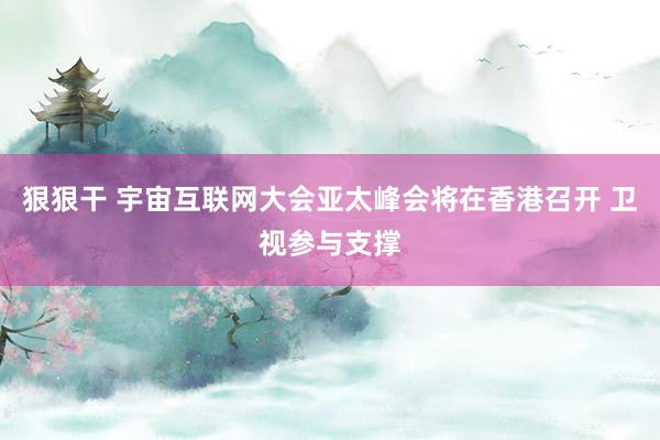 狠狠干 宇宙互联网大会亚太峰会将在香港召开 卫视参与支撑