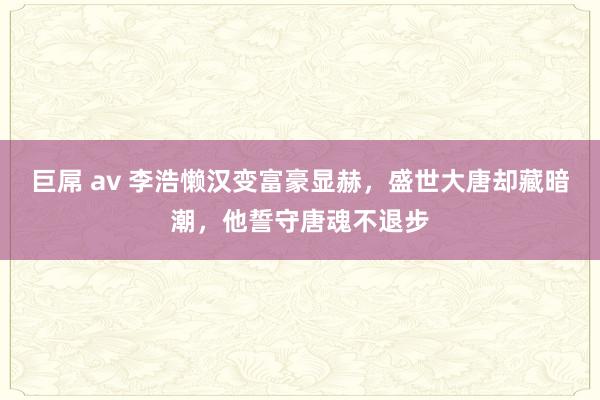 巨屌 av 李浩懒汉变富豪显赫，盛世大唐却藏暗潮，他誓守唐魂不退步