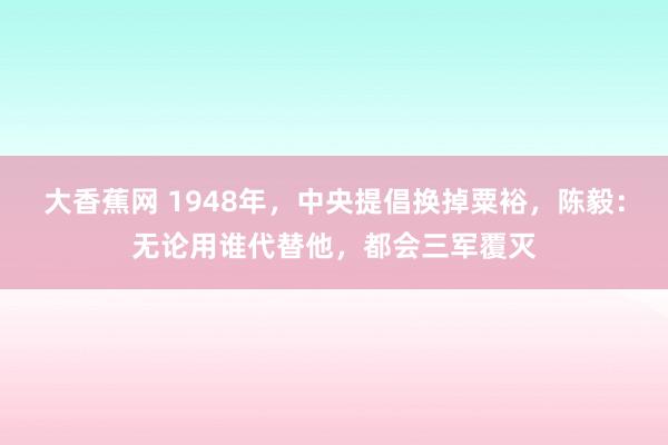 大香蕉网 1948年，中央提倡换掉粟裕，陈毅：无论用谁代替他，都会三军覆灭