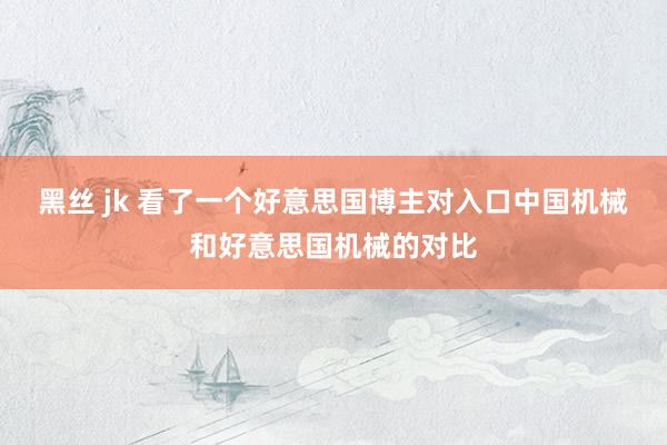 黑丝 jk 看了一个好意思国博主对入口中国机械和好意思国机械的对比
