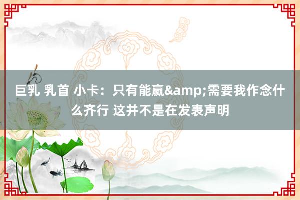 巨乳 乳首 小卡：只有能赢&需要我作念什么齐行 这并不是在发表声明