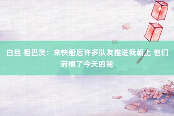 白丝 祖巴茨：来快船后许多队友推进我朝上 他们莳植了今天的我