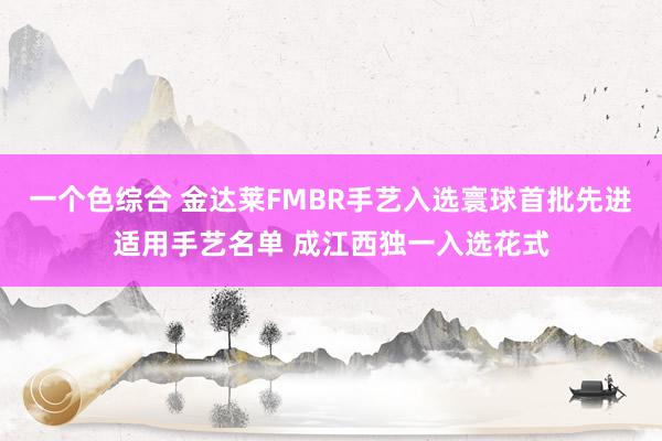 一个色综合 金达莱FMBR手艺入选寰球首批先进适用手艺名单 成江西独一入选花式