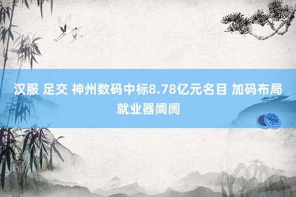 汉服 足交 神州数码中标8.78亿元名目 加码布局就业器阛阓