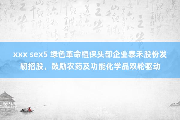xxx sex5 绿色革命植保头部企业泰禾股份发轫招股，鼓励农药及功能化学品双轮驱动