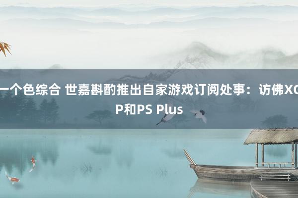 一个色综合 世嘉斟酌推出自家游戏订阅处事：访佛XGP和PS Plus