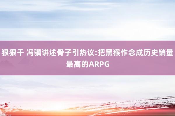 狠狠干 冯骥讲述骨子引热议:把黑猴作念成历史销量最高的ARPG