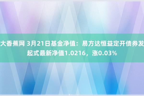 大香蕉网 3月21日基金净值：易方达恒益定开债券发起式最新净值1.0216，涨0.03%