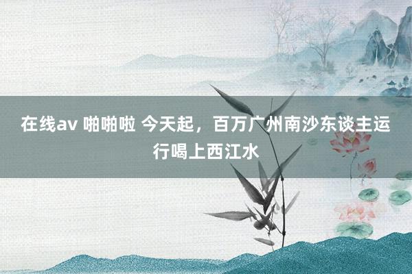 在线av 啪啪啦 今天起，百万广州南沙东谈主运行喝上西江水