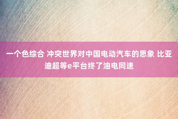 一个色综合 冲突世界对中国电动汽车的思象 比亚迪超等e平台终了油电同速