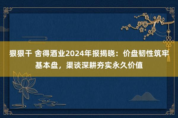 狠狠干 舍得酒业2024年报揭晓：价盘韧性筑牢基本盘，渠谈深耕夯实永久价值