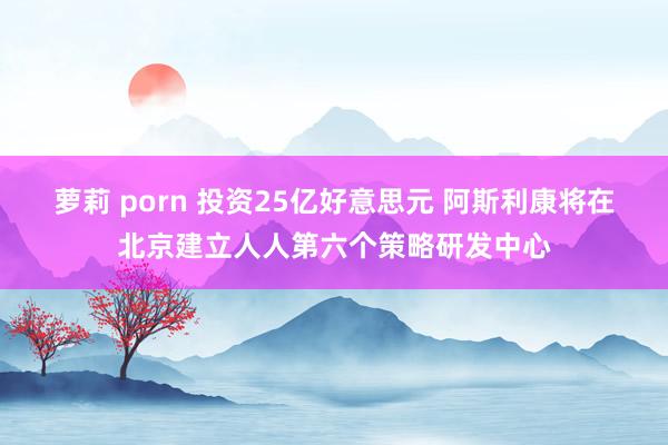 萝莉 porn 投资25亿好意思元 阿斯利康将在北京建立人人第六个策略研发中心