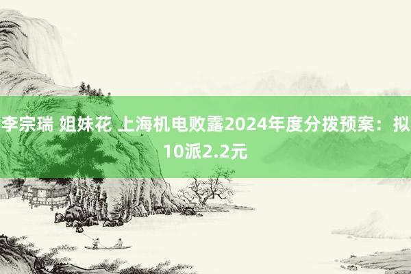 李宗瑞 姐妹花 上海机电败露2024年度分拨预案：拟10派2.2元