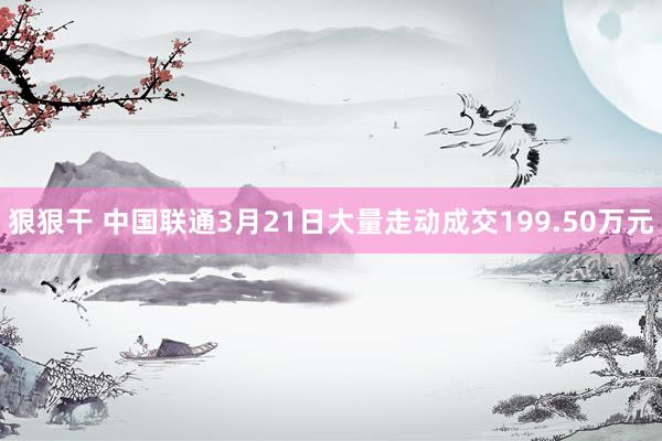 狠狠干 中国联通3月21日大量走动成交199.50万元