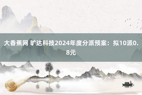 大香蕉网 旷达科技2024年度分派预案：拟10派0.8元