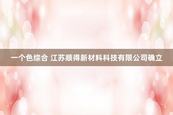 一个色综合 江苏顺得新材料科技有限公司确立