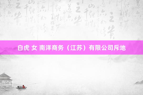 白虎 女 南洋商务（江苏）有限公司斥地