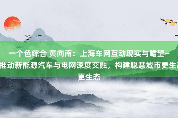 一个色综合 黄向南：上海车网互动现实与瞻望——推动新能源汽车与电网深度交融，构建聪慧城市更生态