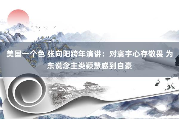 美国一个色 张向阳跨年演讲：对寰宇心存敬畏 为东说念主类颖慧感到自豪