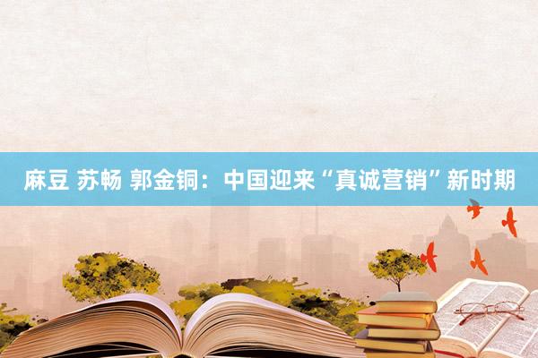 麻豆 苏畅 郭金铜：中国迎来“真诚营销”新时期