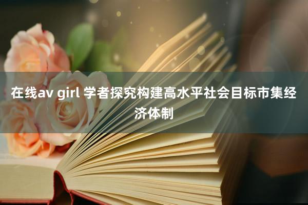在线av girl 学者探究构建高水平社会目标市集经济体制