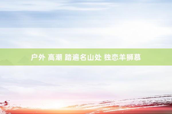 户外 高潮 踏遍名山处 独恋羊狮慕